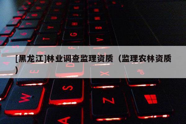 [黑龍江]林業(yè)調(diào)查監(jiān)理資質(zhì)（監(jiān)理農(nóng)林資質(zhì)）