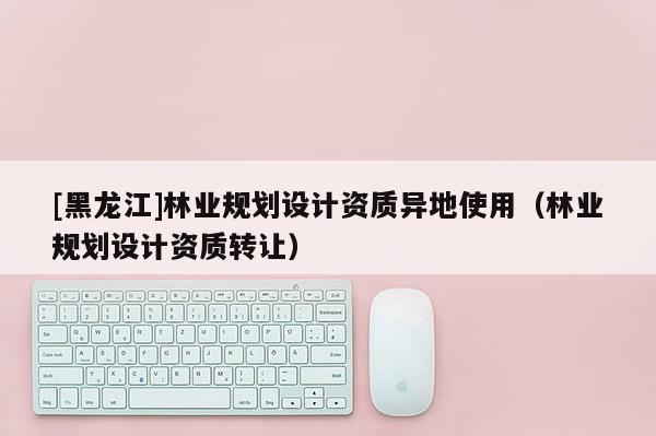 [黑龍江]林業規劃設計資質異地使用（林業規劃設計資質轉讓）