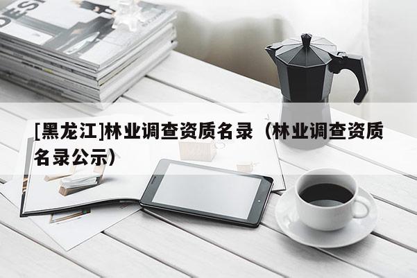 [黑龍江]林業調查資質名錄（林業調查資質名錄公示）