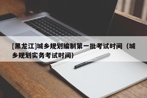 [黑龍江]城鄉規劃編制第一批考試時間（城鄉規劃實務考試時間）