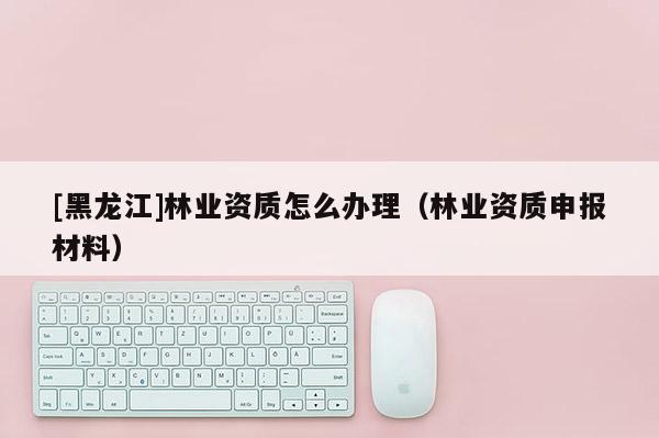[黑龍江]林業資質怎么辦理（林業資質申報材料）