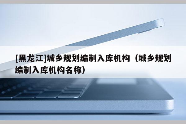 [黑龍江]城鄉(xiāng)規(guī)劃編制入庫機構（城鄉(xiāng)規(guī)劃編制入庫機構名稱）