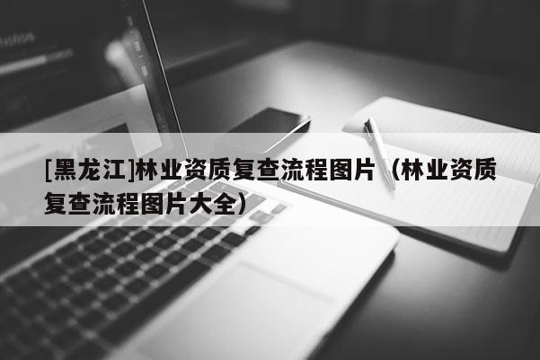 [黑龍江]林業資質復查流程圖片（林業資質復查流程圖片大全）