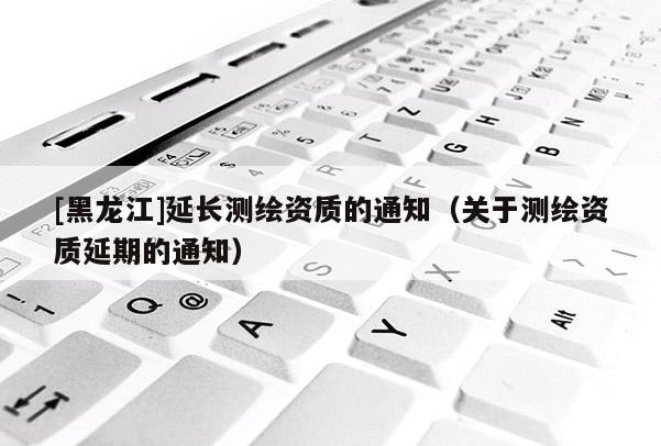 [黑龍江]延長測繪資質的通知（關于測繪資質延期的通知）