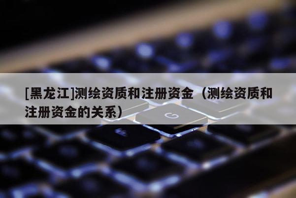 [黑龍江]測繪資質和注冊資金（測繪資質和注冊資金的關系）
