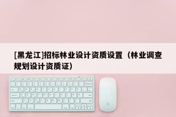 [黑龍江]招標林業(yè)設(shè)計資質(zhì)設(shè)置（林業(yè)調(diào)查規(guī)劃設(shè)計資質(zhì)證）