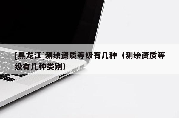 [黑龍江]測繪資質(zhì)等級有幾種（測繪資質(zhì)等級有幾種類別）