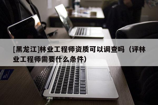 [黑龍江]林業工程師資質可以調查嗎（評林業工程師需要什么條件）
