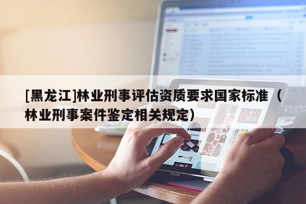 [黑龍江]林業刑事評估資質要求國家標準（林業刑事案件鑒定相關規定）