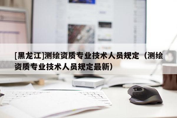 [黑龍江]測繪資質專業技術人員規定（測繪資質專業技術人員規定最新）