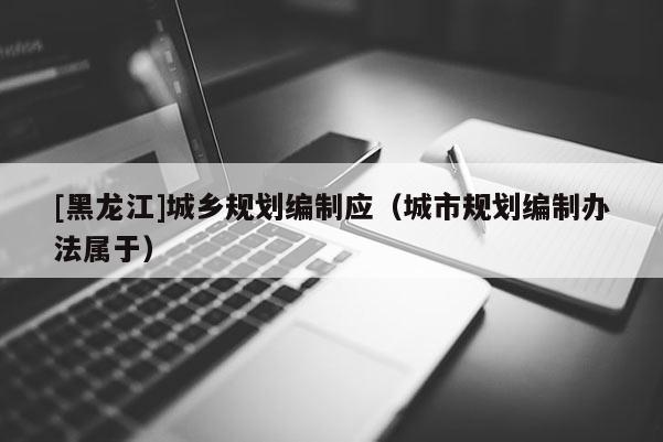 [黑龍江]城鄉(xiāng)規(guī)劃編制應(yīng)（城市規(guī)劃編制辦法屬于）