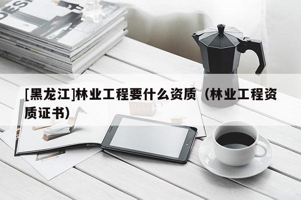 [黑龍江]林業工程要什么資質（林業工程資質證書）
