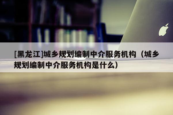 [黑龍江]城鄉規劃編制中介服務機構（城鄉規劃編制中介服務機構是什么）