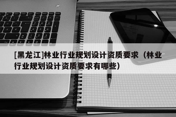 [黑龍江]林業行業規劃設計資質要求（林業行業規劃設計資質要求有哪些）