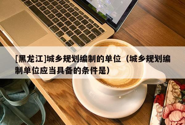 [黑龍江]城鄉(xiāng)規(guī)劃編制的單位（城鄉(xiāng)規(guī)劃編制單位應當具備的條件是）