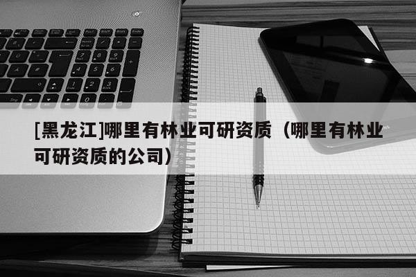 [黑龍江]哪里有林業可研資質（哪里有林業可研資質的公司）