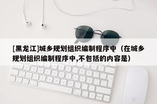 [黑龍江]城鄉規劃組織編制程序中（在城鄉規劃組織編制程序中,不包括的內容是）