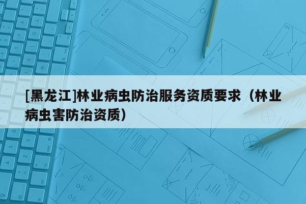[黑龍江]林業病蟲防治服務資質要求（林業病蟲害防治資質）