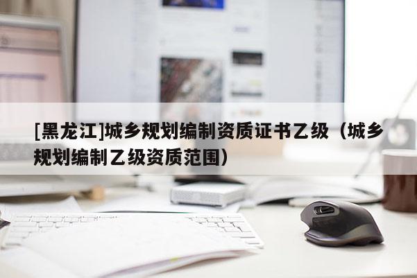[黑龍江]城鄉(xiāng)規(guī)劃編制資質(zhì)證書乙級（城鄉(xiāng)規(guī)劃編制乙級資質(zhì)范圍）