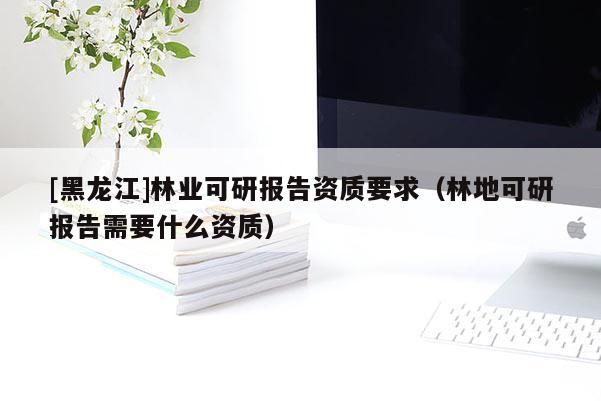 [黑龍江]林業可研報告資質要求（林地可研報告需要什么資質）