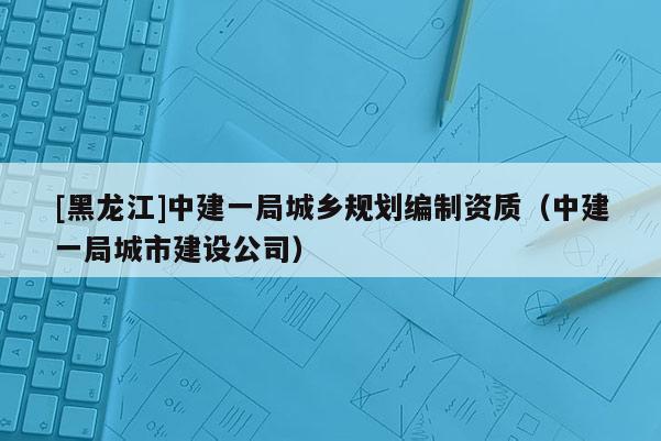[黑龍江]中建一局城鄉規劃編制資質（中建一局城市建設公司）
