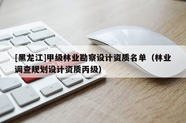 [黑龍江]甲級林業勘察設計資質名單（林業調查規劃設計資質丙級）
