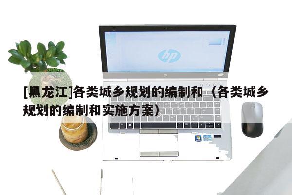[黑龍江]各類城鄉(xiāng)規(guī)劃的編制和（各類城鄉(xiāng)規(guī)劃的編制和實(shí)施方案）
