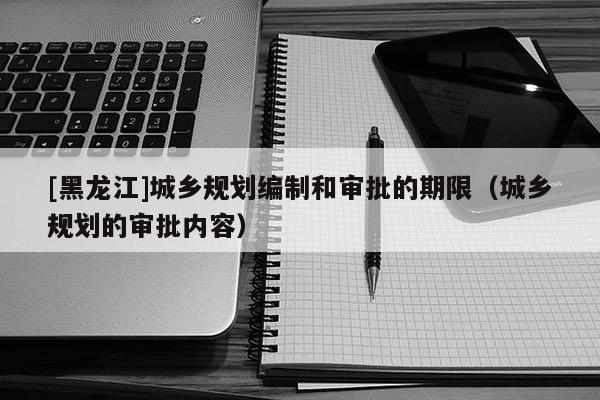[黑龍江]城鄉規劃編制和審批的期限（城鄉規劃的審批內容）