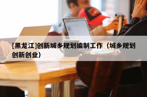 [黑龍江]創新城鄉規劃編制工作（城鄉規劃創新創業）