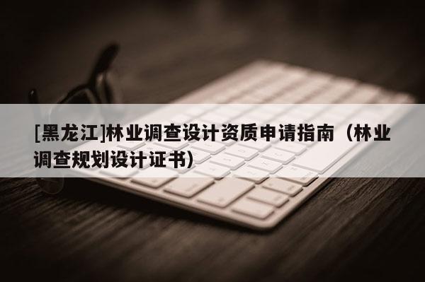 [黑龍江]林業(yè)調(diào)查設(shè)計資質(zhì)申請指南（林業(yè)調(diào)查規(guī)劃設(shè)計證書）