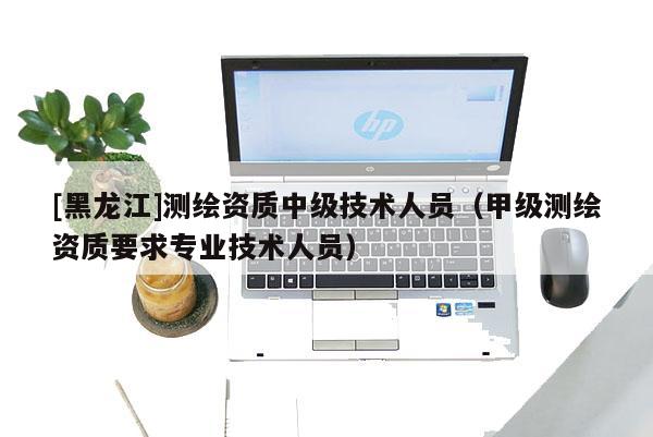 [黑龍江]測(cè)繪資質(zhì)中級(jí)技術(shù)人員（甲級(jí)測(cè)繪資質(zhì)要求專業(yè)技術(shù)人員）