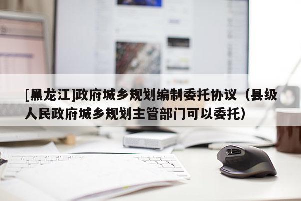 [黑龍江]政府城鄉規劃編制委托協議（縣級人民政府城鄉規劃主管部門可以委托）