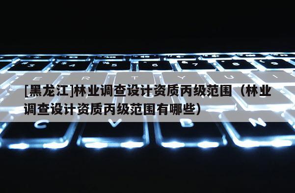 [黑龍江]林業(yè)調(diào)查設(shè)計(jì)資質(zhì)丙級范圍（林業(yè)調(diào)查設(shè)計(jì)資質(zhì)丙級范圍有哪些）
