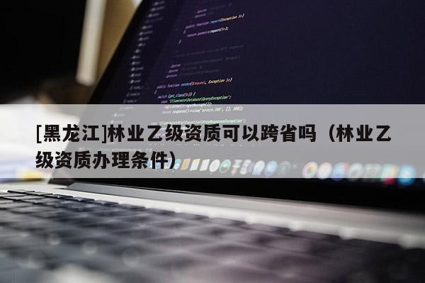 [黑龍江]林業乙級資質可以跨省嗎（林業乙級資質辦理條件）