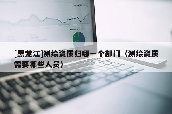 [黑龍江]測繪資質(zhì)歸哪一個部門（測繪資質(zhì)需要哪些人員）