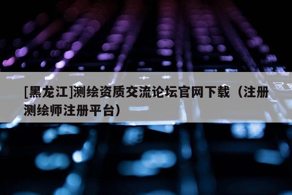 [黑龍江]測繪資質(zhì)交流論壇官網(wǎng)下載（注冊(cè)測繪師注冊(cè)平臺(tái)）