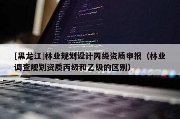 [黑龍江]林業規劃設計丙級資質申報（林業調查規劃資質丙級和乙級的區別）