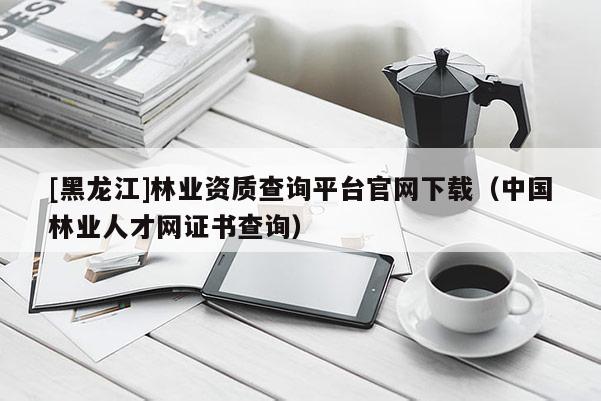 [黑龍江]林業資質查詢平臺官網下載（中國林業人才網證書查詢）