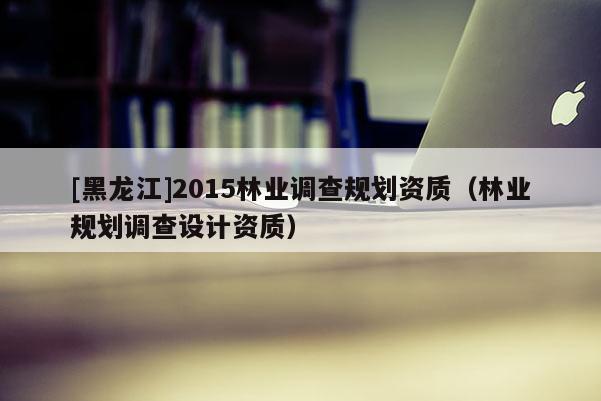 [黑龍江]2015林業調查規劃資質（林業規劃調查設計資質）