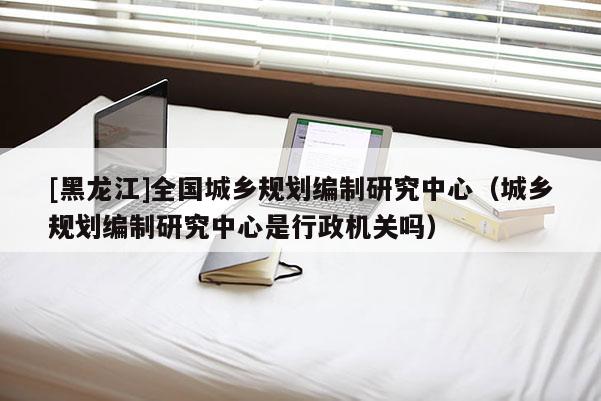 [黑龍江]全國城鄉(xiāng)規(guī)劃編制研究中心（城鄉(xiāng)規(guī)劃編制研究中心是行政機(jī)關(guān)嗎）