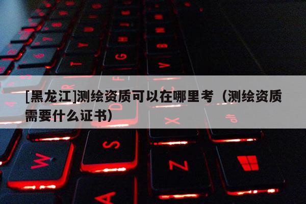 [黑龍江]測(cè)繪資質(zhì)可以在哪里考（測(cè)繪資質(zhì)需要什么證書）