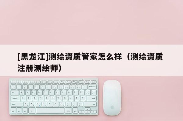 [黑龍江]測繪資質管家怎么樣（測繪資質 注冊測繪師）