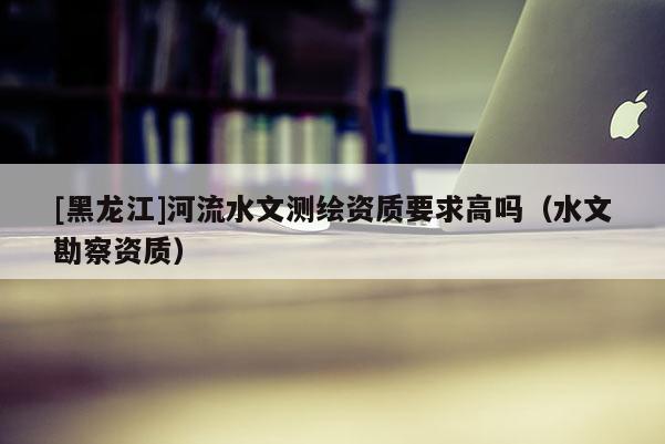 [黑龍江]河流水文測繪資質(zhì)要求高嗎（水文勘察資質(zhì)）