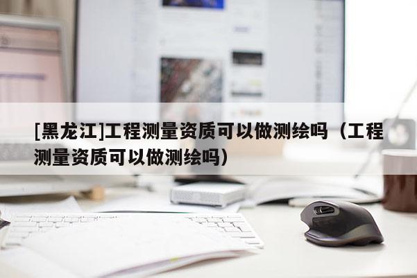 [黑龍江]工程測量資質可以做測繪嗎（工程測量資質可以做測繪嗎）