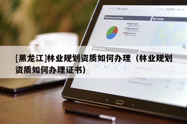 [黑龍江]林業規劃資質如何辦理（林業規劃資質如何辦理證書）