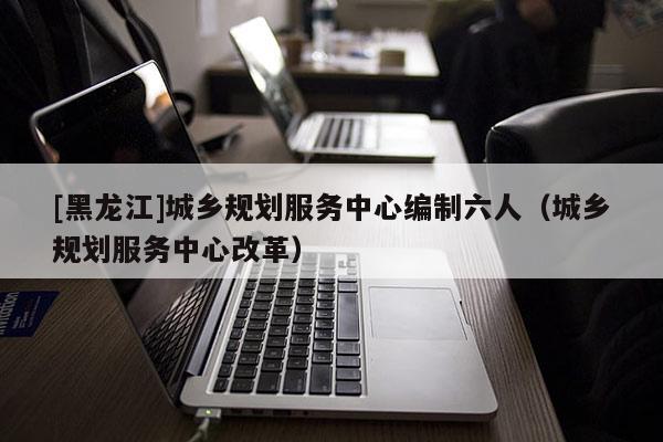 [黑龍江]城鄉規劃服務中心編制六人（城鄉規劃服務中心改革）