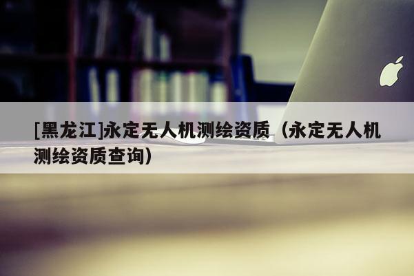 [黑龍江]永定無人機測繪資質（永定無人機測繪資質查詢）