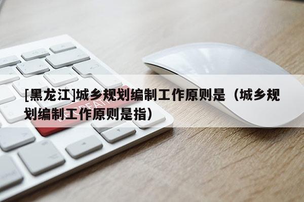 [黑龍江]城鄉(xiāng)規(guī)劃編制工作原則是（城鄉(xiāng)規(guī)劃編制工作原則是指）
