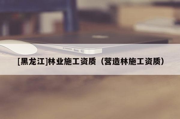 [黑龍江]林業(yè)施工資質(zhì)（營(yíng)造林施工資質(zhì)）