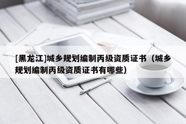 [黑龍江]城鄉規劃編制丙級資質證書（城鄉規劃編制丙級資質證書有哪些）